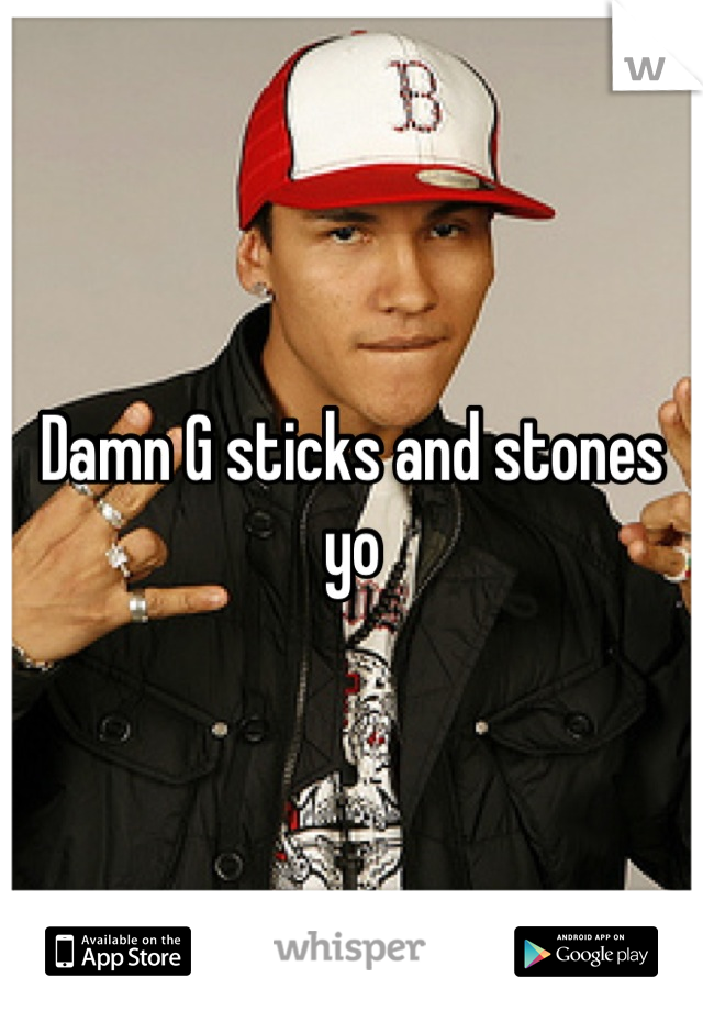 Damn G sticks and stones yo
