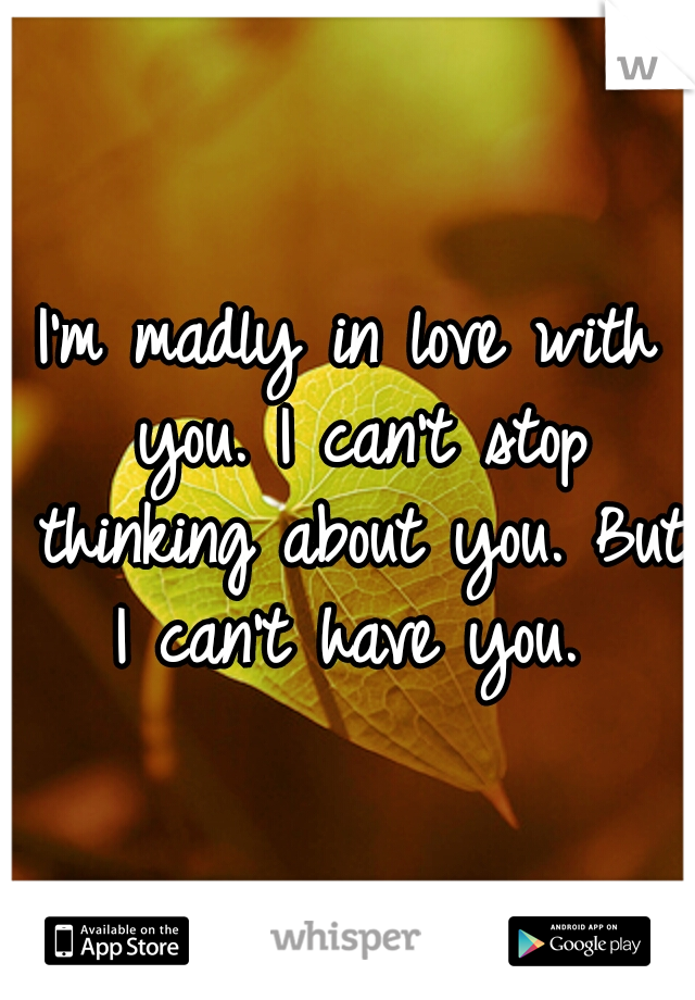 I'm madly in love with you. I can't stop thinking about you. But I can't have you. 