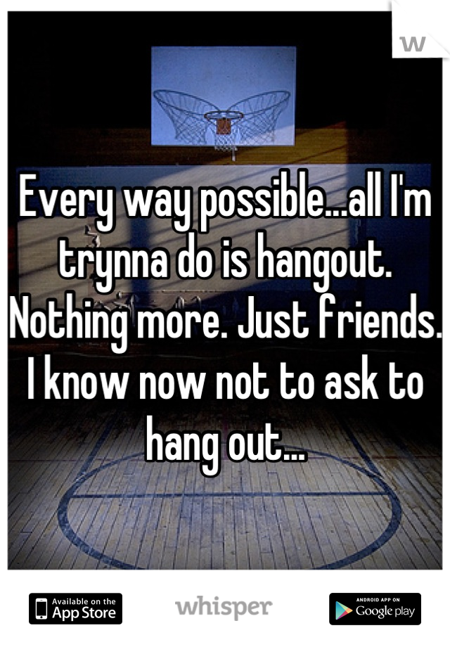 Every way possible...all I'm trynna do is hangout. Nothing more. Just friends. I know now not to ask to hang out...
