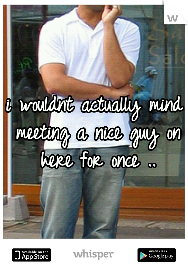 i wouldnt actually mind meeting a nice guy on here for once ..