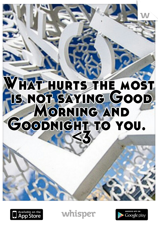 What hurts the most is not saying Good Morning and Goodnight to you.   <3