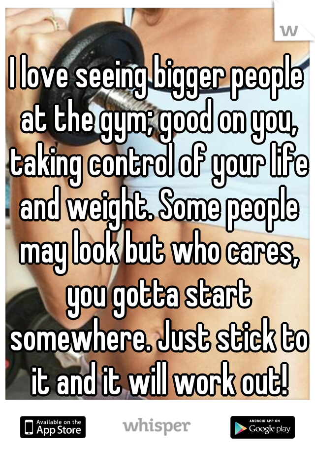 I love seeing bigger people at the gym; good on you, taking control of your life and weight. Some people may look but who cares, you gotta start somewhere. Just stick to it and it will work out!