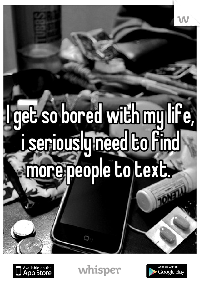 I get so bored with my life, i seriously need to find more people to text. 