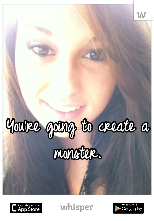 You're going to create a monster.