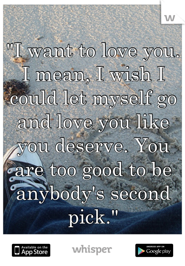 "I want to love you. I mean, I wish I could let myself go and love you like you deserve. You are too good to be anybody's second pick."