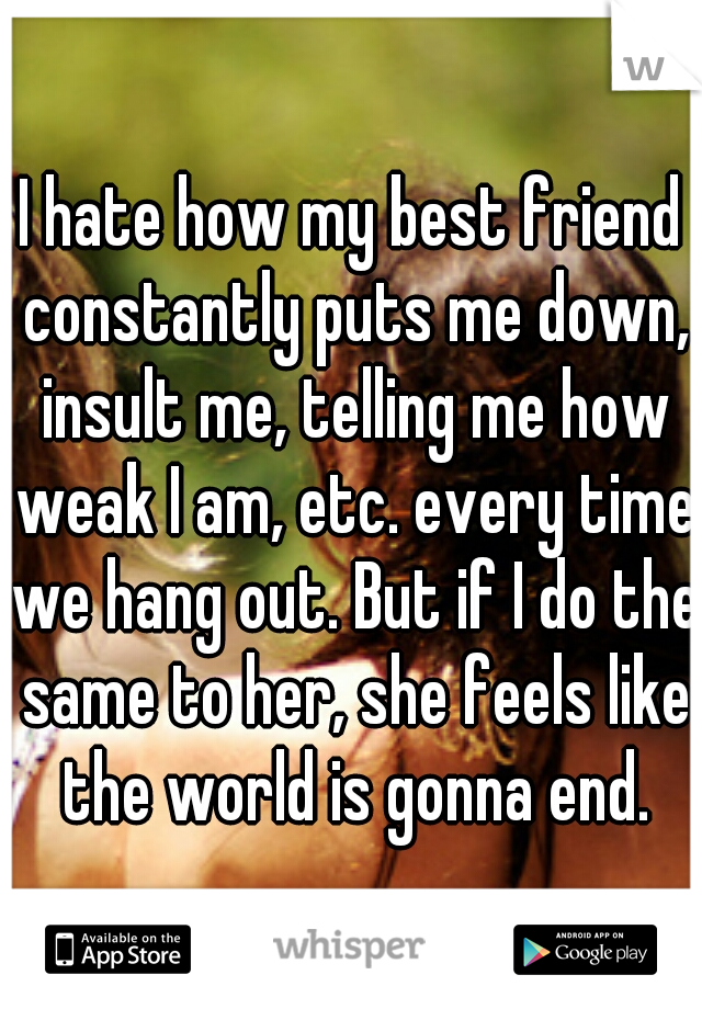 I hate how my best friend constantly puts me down, insult me, telling me how weak I am, etc. every time we hang out. But if I do the same to her, she feels like the world is gonna end.