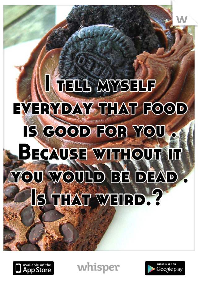 I tell myself everyday that food is good for you . Because without it you would be dead . Is that weird.? 