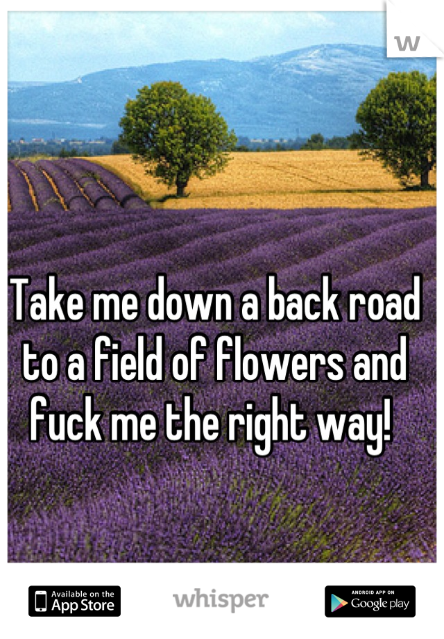 Take me down a back road to a field of flowers and fuck me the right way! 