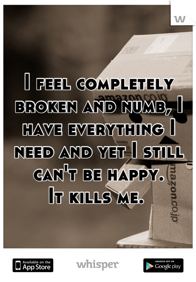 I feel completely broken and numb, I have everything I need and yet I still can't be happy.
It kills me. 