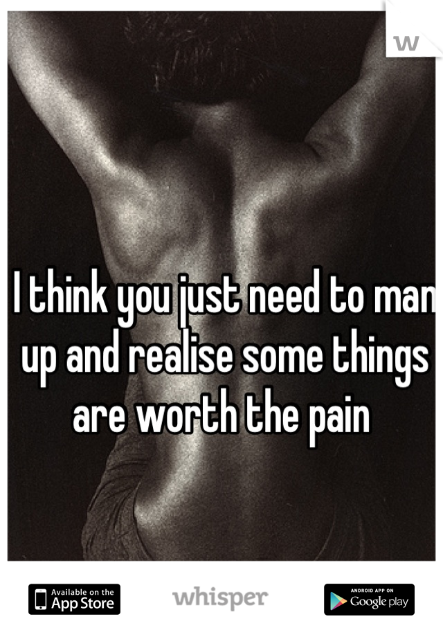 I think you just need to man up and realise some things are worth the pain 