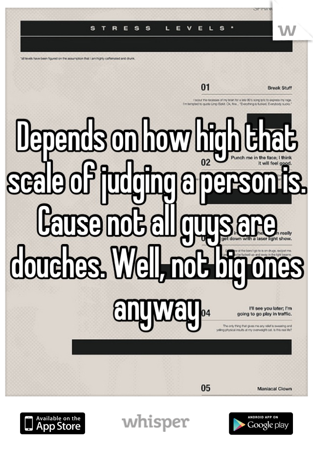 Depends on how high that scale of judging a person is. Cause not all guys are douches. Well, not big ones anyway