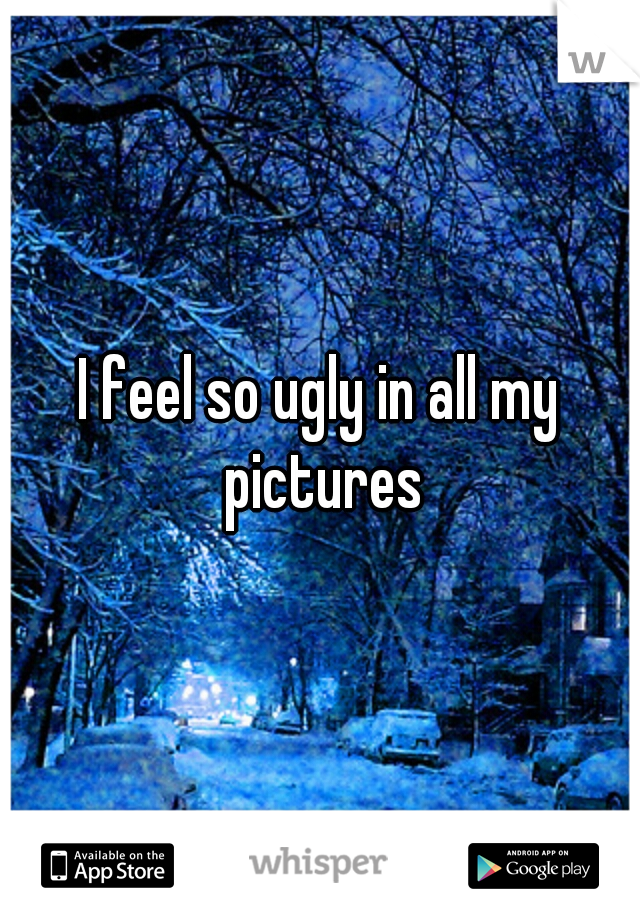 I feel so ugly in all my pictures