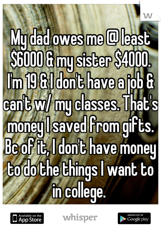 My dad owes me @ least $6000 & my sister $4000. I'm 19 & I don't have a job & can't w/ my classes. That's money I saved from gifts. Bc of it, I don't have money to do the things I want to in college. 