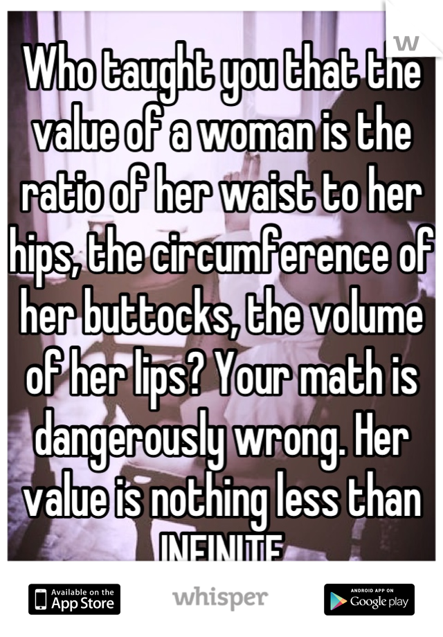 Who taught you that the value of a woman is the ratio of her waist to her hips, the circumference of her buttocks, the volume of her lips? Your math is dangerously wrong. Her value is nothing less than INFINITE