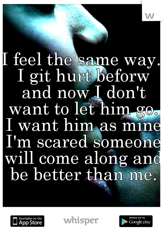 I feel the same way. I git hurt beforw and now I don't want to let him go. I want him as mine I'm scared someone will come along and be better than me.