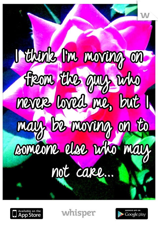 I think I'm moving on from the guy who never loved me, but I may be moving on to someone else who may not care...
