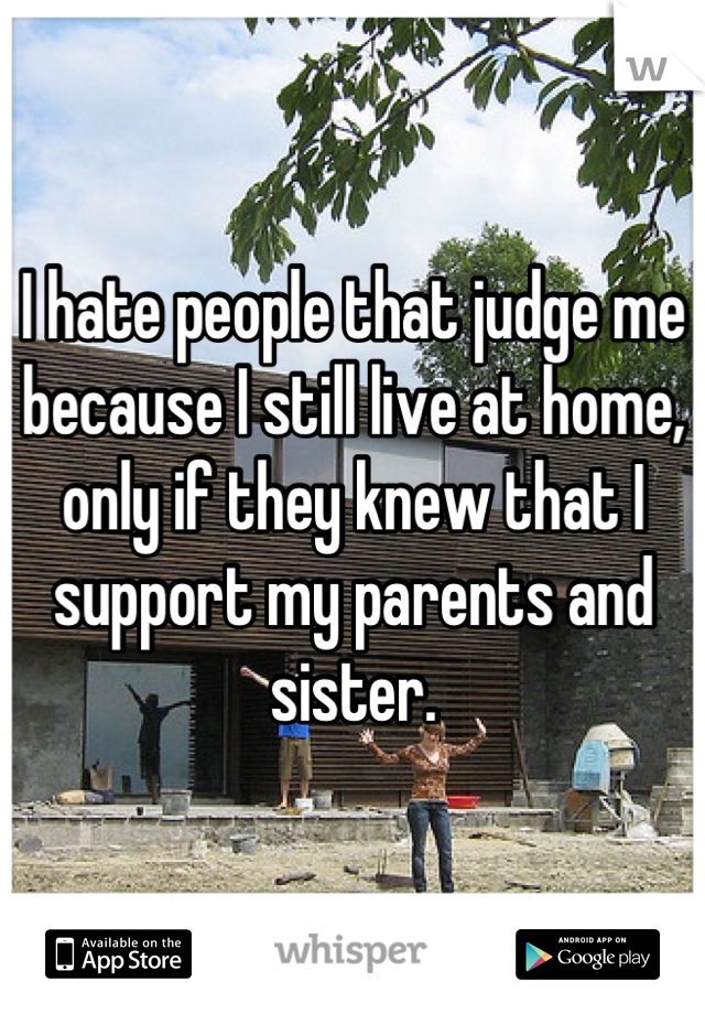 I hate people that judge me because I still live at home,  only if they knew that I support my parents and sister.