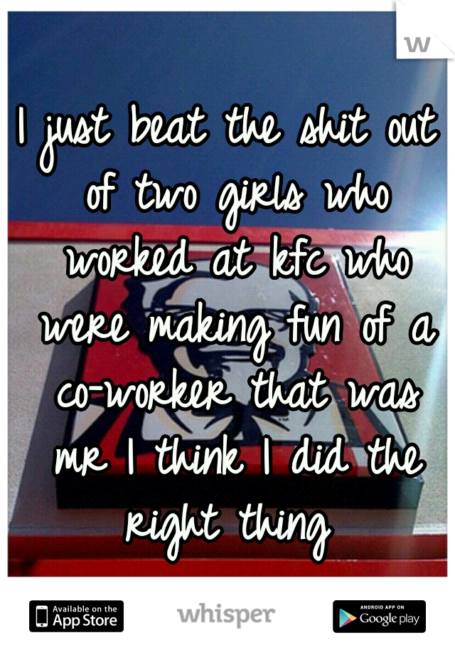 I just beat the shit out of two girls who worked at kfc who were making fun of a co-worker that was mr I think I did the right thing 