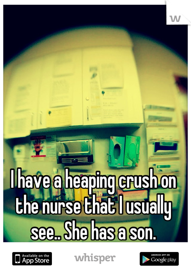 I have a heaping crush on the nurse that I usually see.. She has a son.