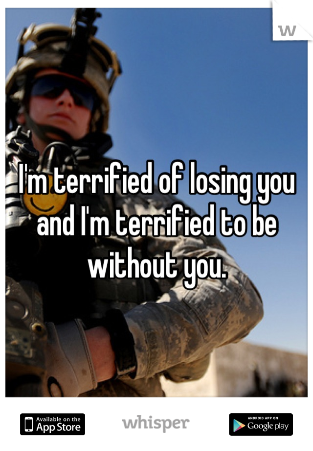 I'm terrified of losing you and I'm terrified to be without you.