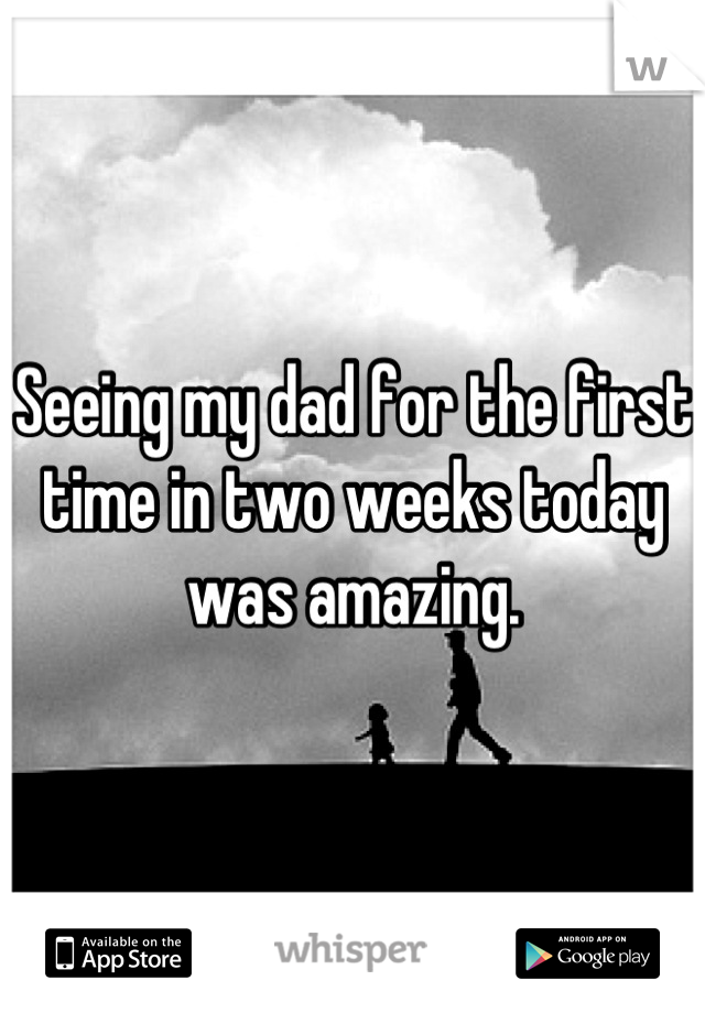 Seeing my dad for the first time in two weeks today was amazing.