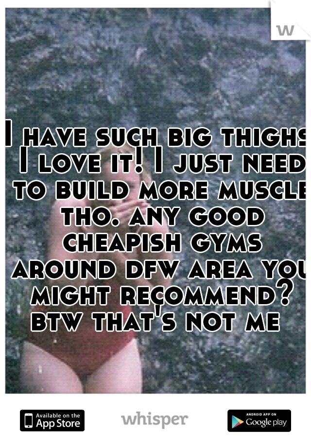 I have such big thighs I love it! I just need to build more muscle tho. any good cheapish gyms around dfw area you might recommend? btw that's not me
