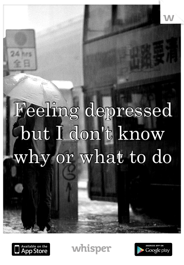 Feeling depressed but I don't know why or what to do