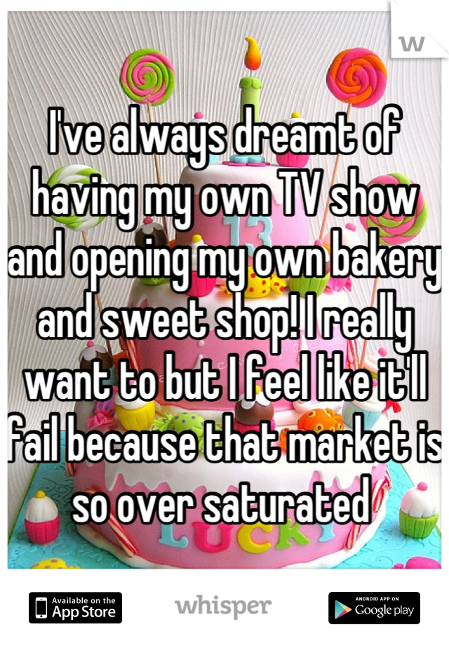 I've always dreamt of having my own TV show and opening my own bakery and sweet shop! I really want to but I feel like it'll fail because that market is so over saturated 