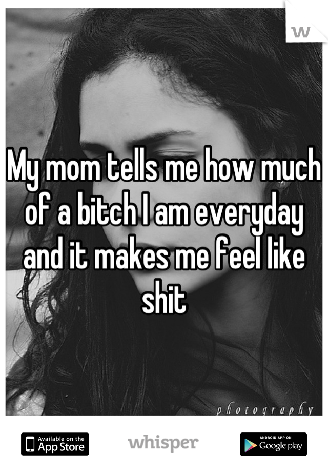 My mom tells me how much of a bitch I am everyday and it makes me feel like shit