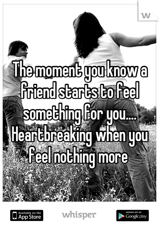 The moment you know a friend starts to feel something for you.... Heartbreaking when you feel nothing more 