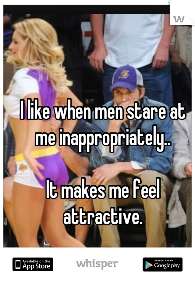 I like when men stare at me inappropriately..

It makes me feel attractive.