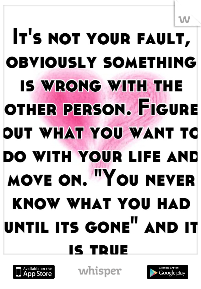 It's not your fault, obviously something is wrong with the other person. Figure out what you want to do with your life and move on. "You never know what you had until its gone" and it is true 