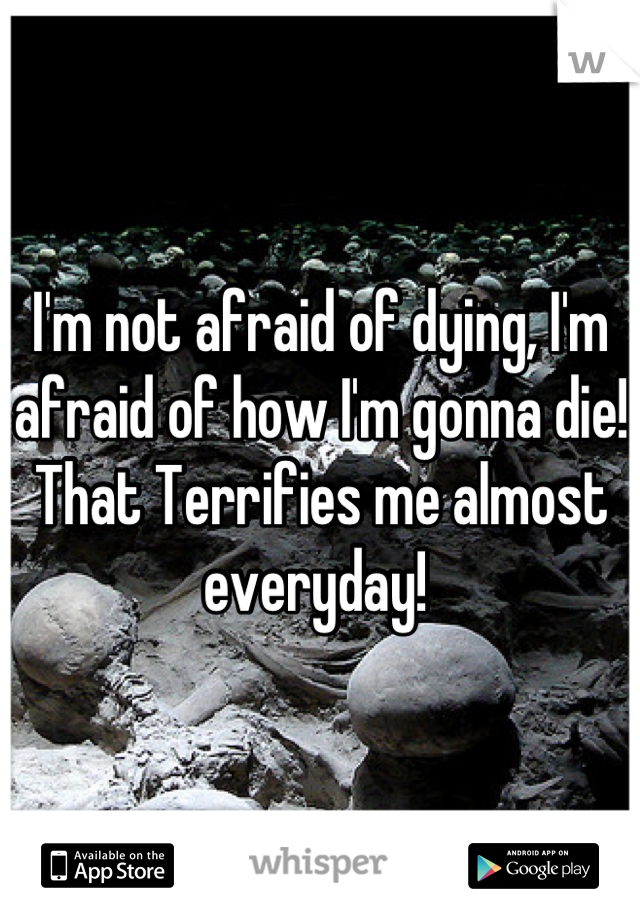 I'm not afraid of dying, I'm afraid of how I'm gonna die! That Terrifies me almost everyday! 