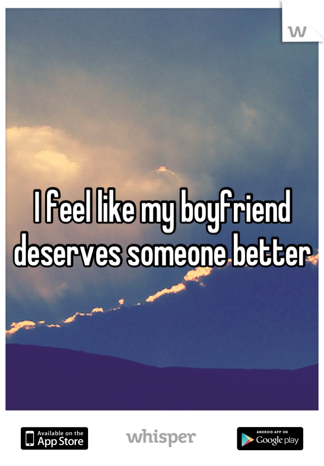 I feel like my boyfriend deserves someone better