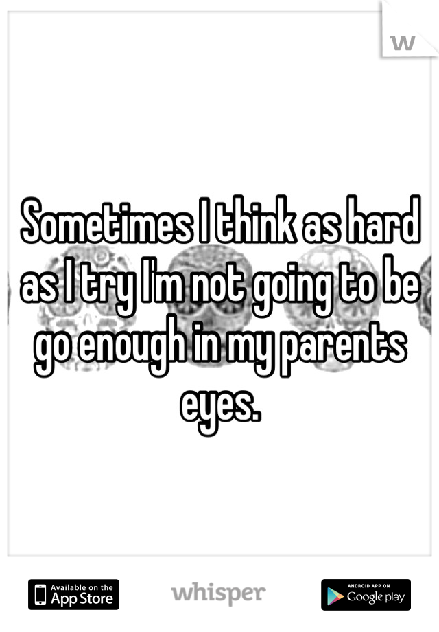 Sometimes I think as hard as I try I'm not going to be go enough in my parents eyes.