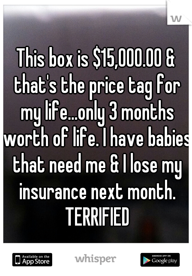 This box is $15,000.00 & that's the price tag for my life...only 3 months worth of life. I have babies that need me & I lose my insurance next month. TERRIFIED