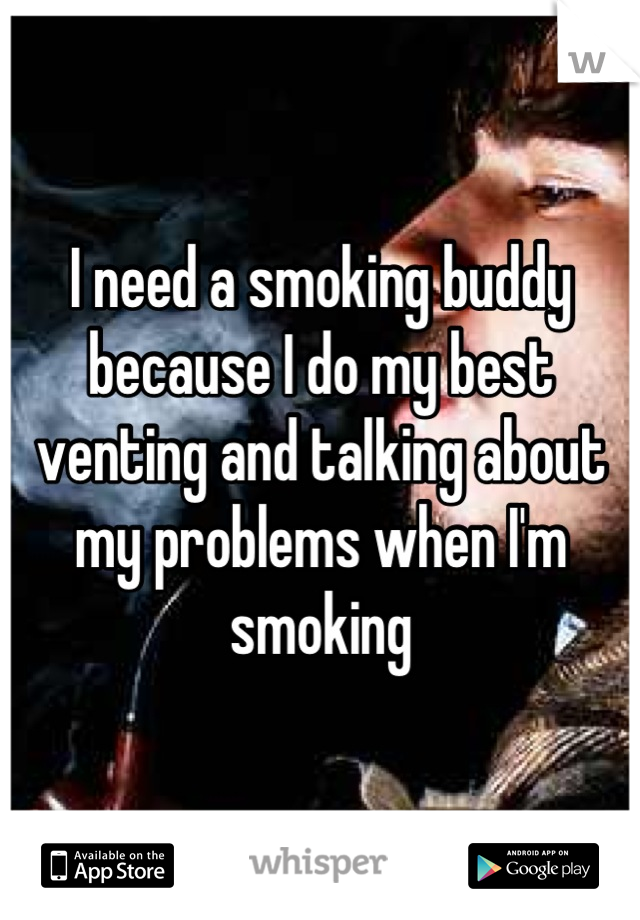 I need a smoking buddy because I do my best venting and talking about my problems when I'm smoking