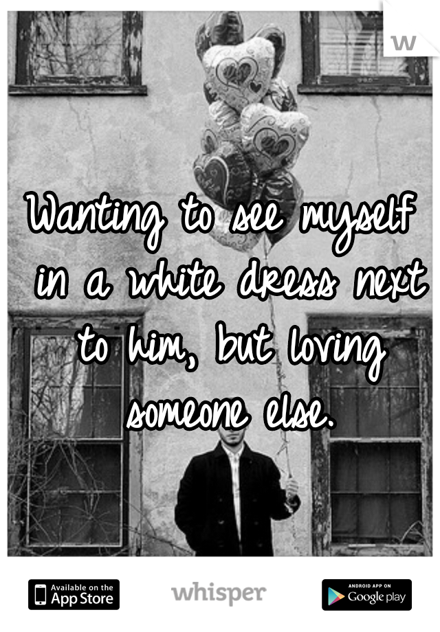 Wanting to see myself in a white dress next to him, but loving someone else.