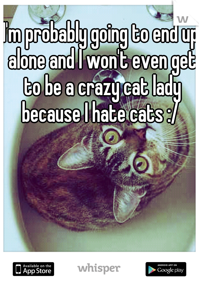 I'm probably going to end up alone and I won't even get to be a crazy cat lady because I hate cats :/ 