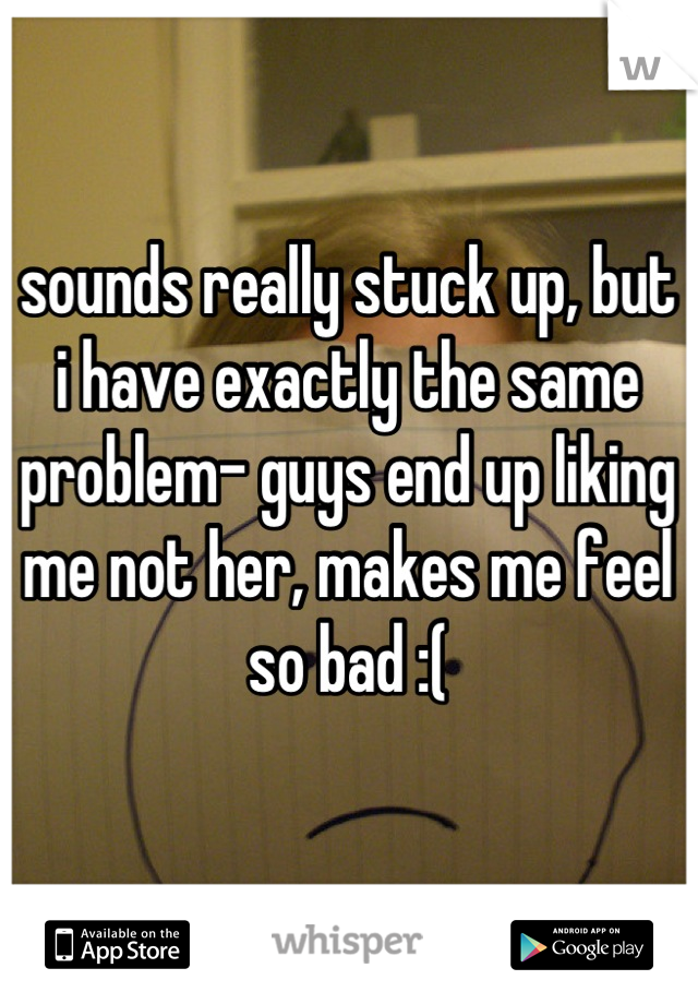 sounds really stuck up, but i have exactly the same problem- guys end up liking me not her, makes me feel so bad :(