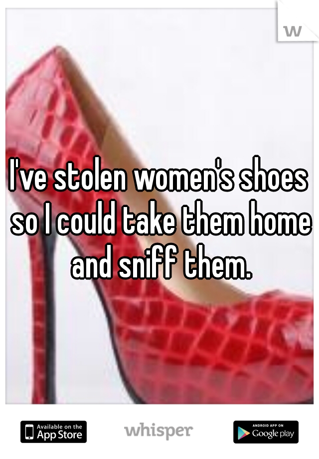 I've stolen women's shoes so I could take them home and sniff them.
