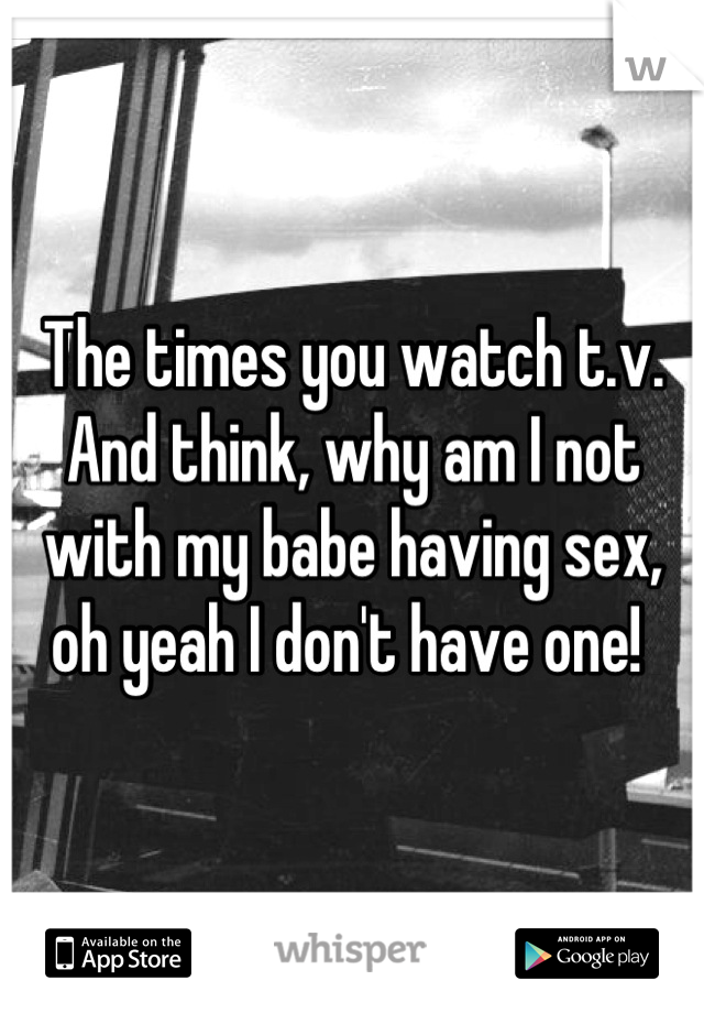 The times you watch t.v. And think, why am I not with my babe having sex, oh yeah I don't have one! 
