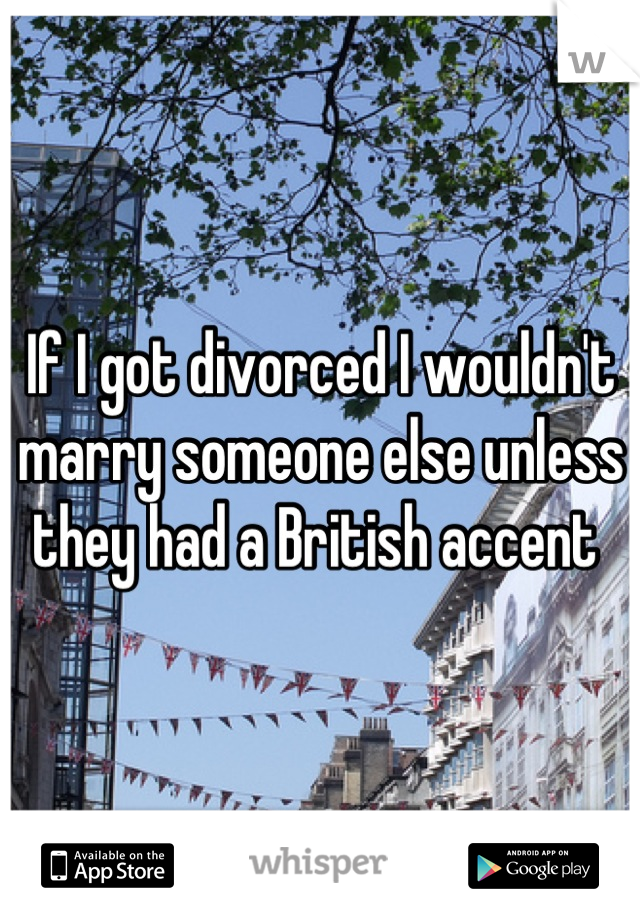 If I got divorced I wouldn't marry someone else unless they had a British accent 