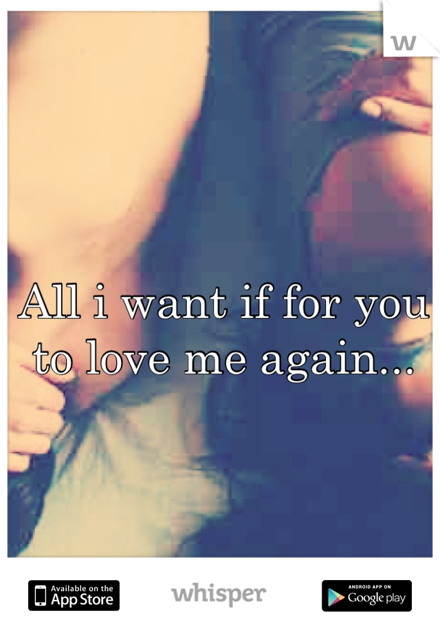 All i want if for you to love me again...
