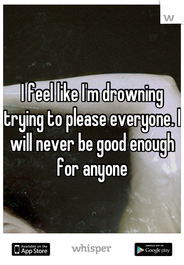 I feel like I'm drowning trying to please everyone. I will never be good enough for anyone