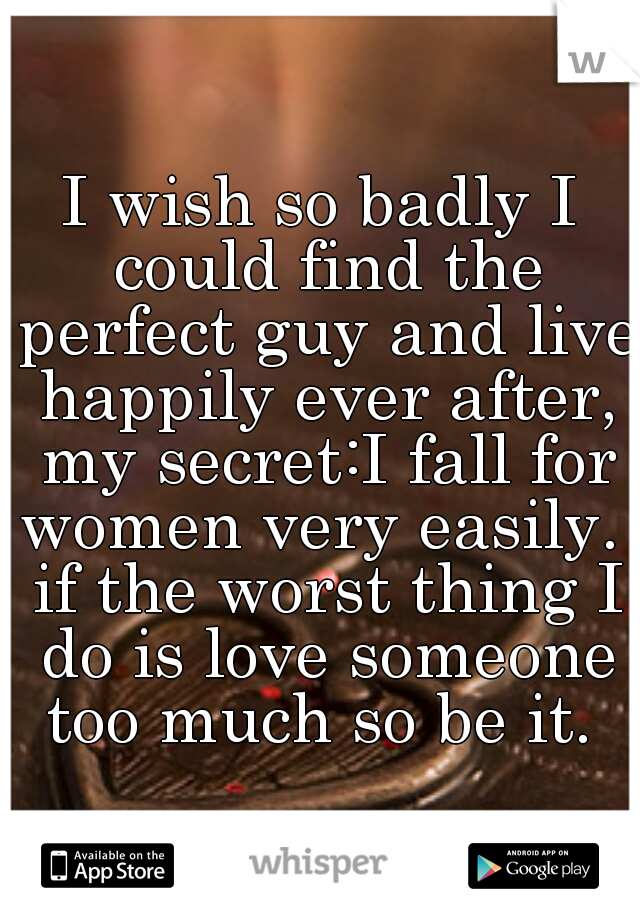 I wish so badly I could find the perfect guy and live happily ever after, my secret:I fall for women very easily.  if the worst thing I do is love someone too much so be it. 