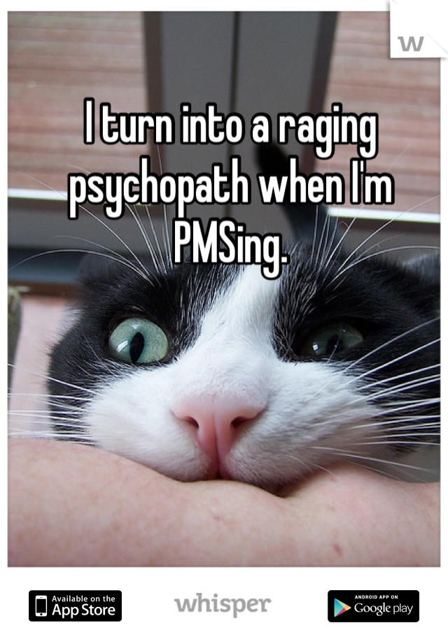 I turn into a raging psychopath when I'm PMSing.