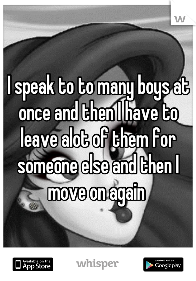 I speak to to many boys at once and then I have to leave alot of them for someone else and then I move on again 