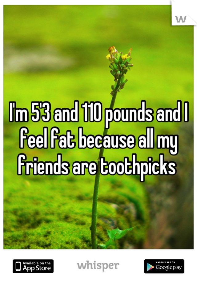 I'm 5'3 and 110 pounds and I feel fat because all my friends are toothpicks 
