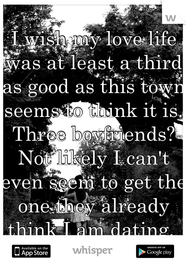 I wish my love life was at least a third as good as this town seems to think it is. Three boyfriends? Not likely I can't even seem to get the one they already think I am dating. 